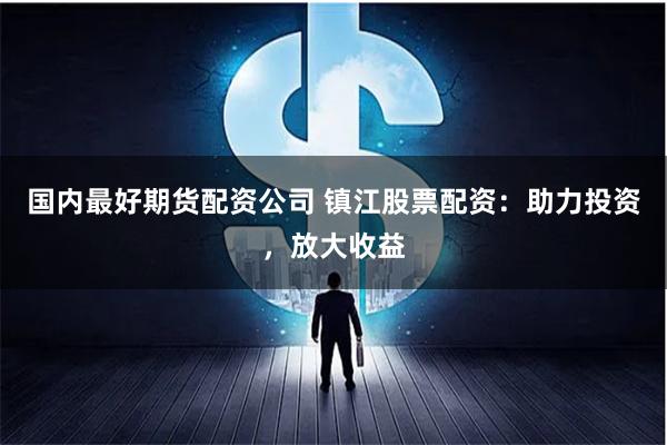 國內最好期貨配資公司 鎮(zhèn)江股票配資：助力投資，放大收益