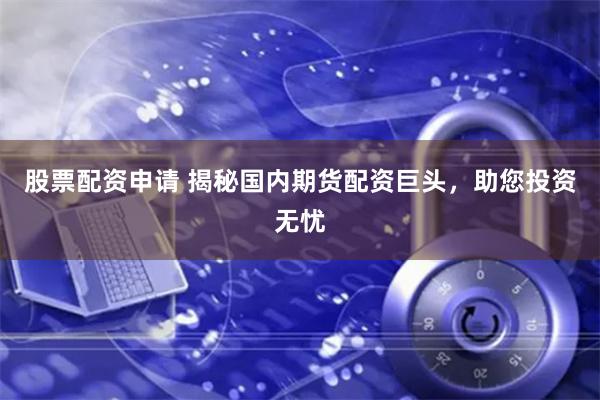 股票配資申請 揭秘國內期貨配資巨頭，助您投資無憂